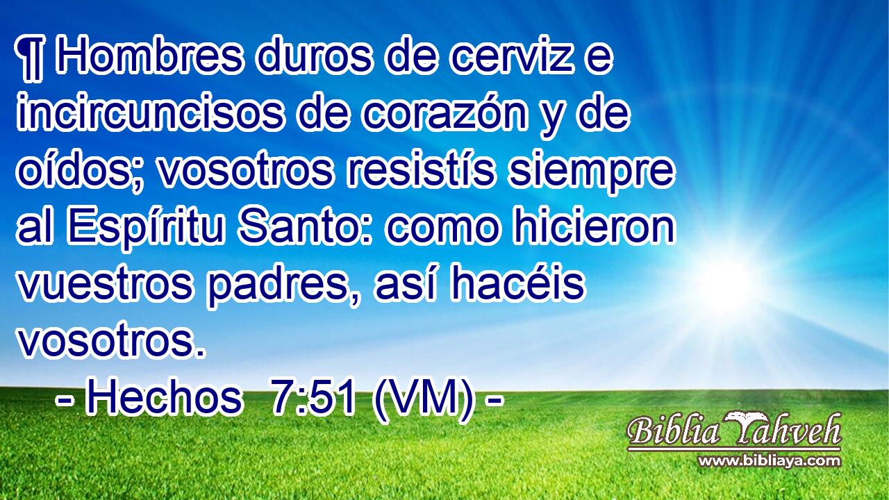  ¶ Hombres duros de cerviz e incircuncisos de corazón y de oídos; vosotros resistís siempre al Espíritu Santo: como hicieron vuestros padres, así hacéis vosotros. 