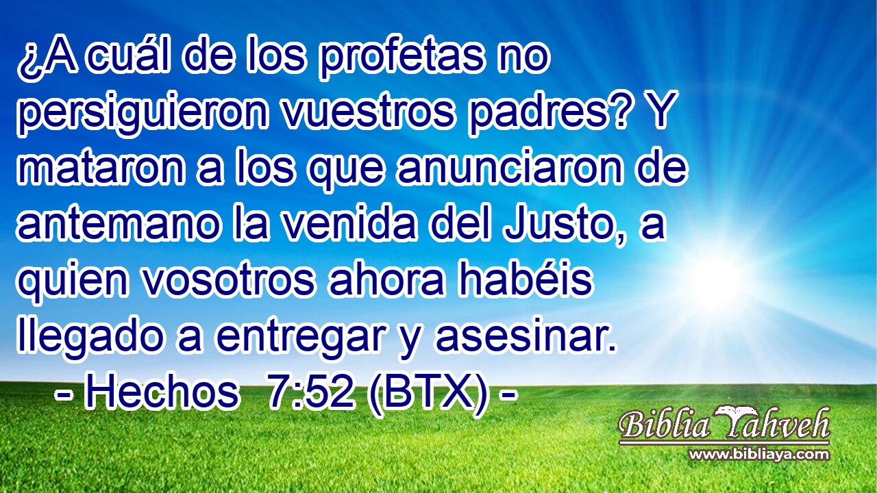 ¿A cuál de los profetas no persiguieron vuestros padres? Y mataron a los que anunciaron de antemano la venida del Justo, a quien vosotros ahora habéis llegado a entregar y asesinar.