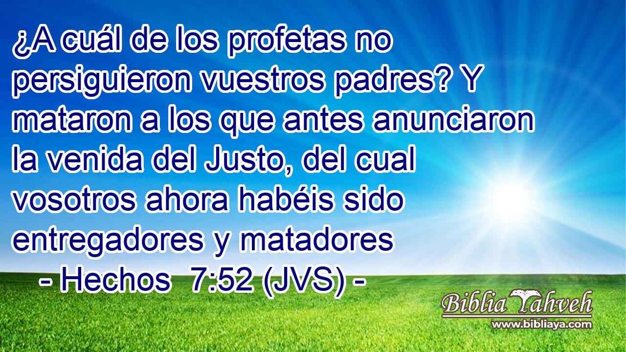 ¿A cuál de los profetas no persiguieron vuestros padres? Y mataron a los que antes anunciaron la venida del Justo, del cual vosotros ahora habéis sido entregadores y matadores