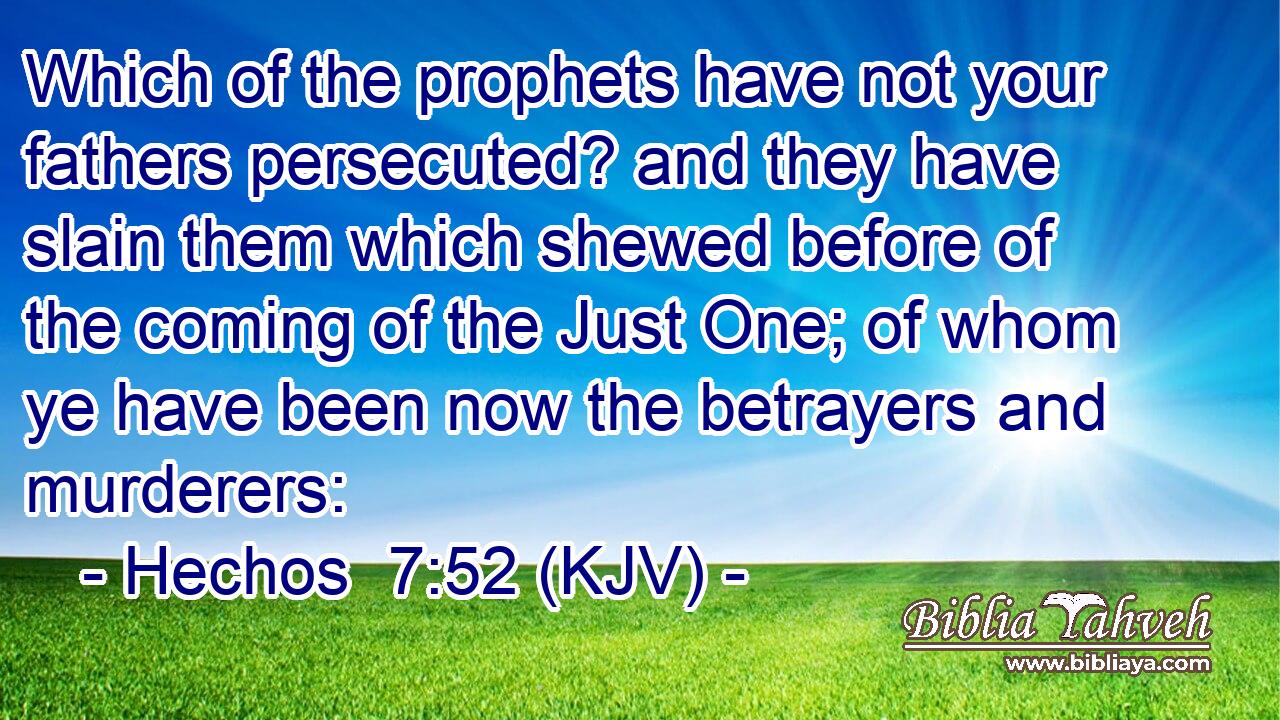 Which of the prophets have not your fathers persecuted? and they have slain them which shewed before of the coming of the Just One; of whom ye have been now the betrayers and murderers: