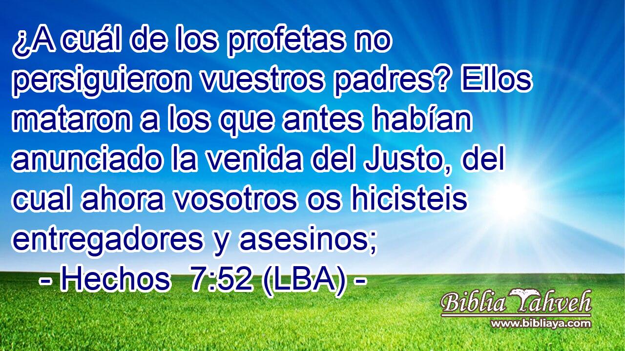 ¿A cuál de los profetas no persiguieron vuestros padres? Ellos mataron a los que antes habían anunciado la venida del Justo, del cual ahora vosotros os hicisteis entregadores y asesinos;