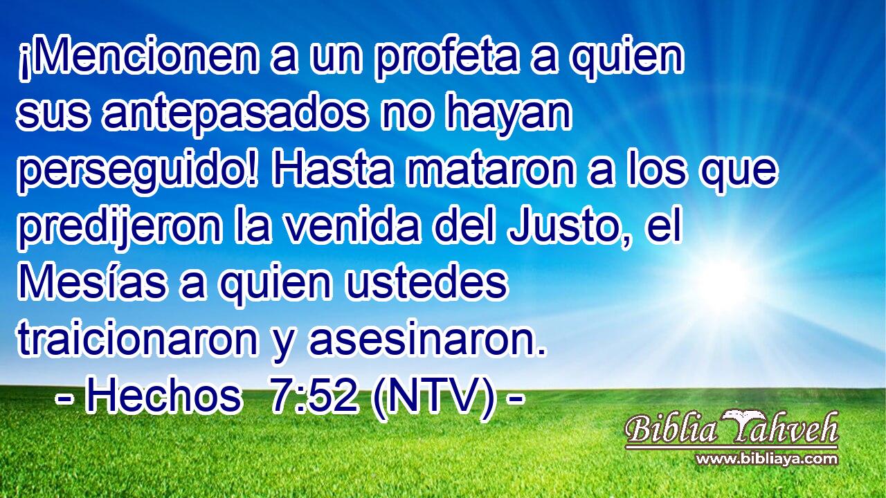 ¡Mencionen a un profeta a quien sus antepasados no hayan perseguido! Hasta mataron a los que predijeron la venida del Justo, el Mesías a quien ustedes traicionaron y asesinaron.