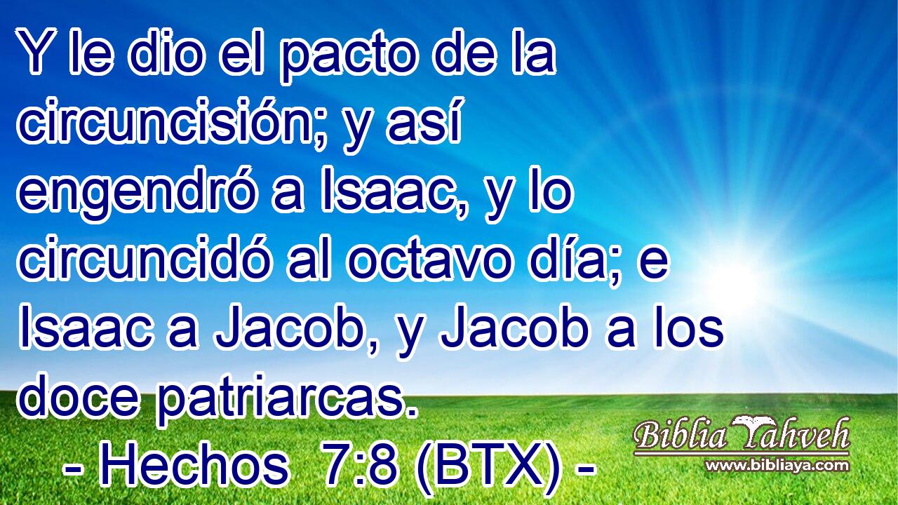 Y le dio el pacto de la circuncisión; y así engendró a Isaac, y lo circuncidó al octavo día; e Isaac a Jacob, y Jacob a los doce patriarcas.