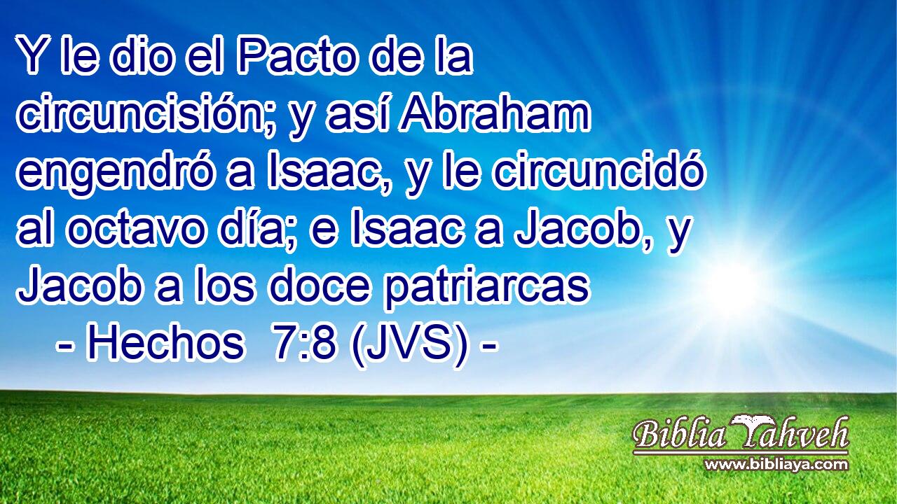 Y le dio el Pacto de la circuncisión; y así Abraham engendró a Isaac, y le circuncidó al octavo día; e Isaac a Jacob, y Jacob a los doce patriarcas