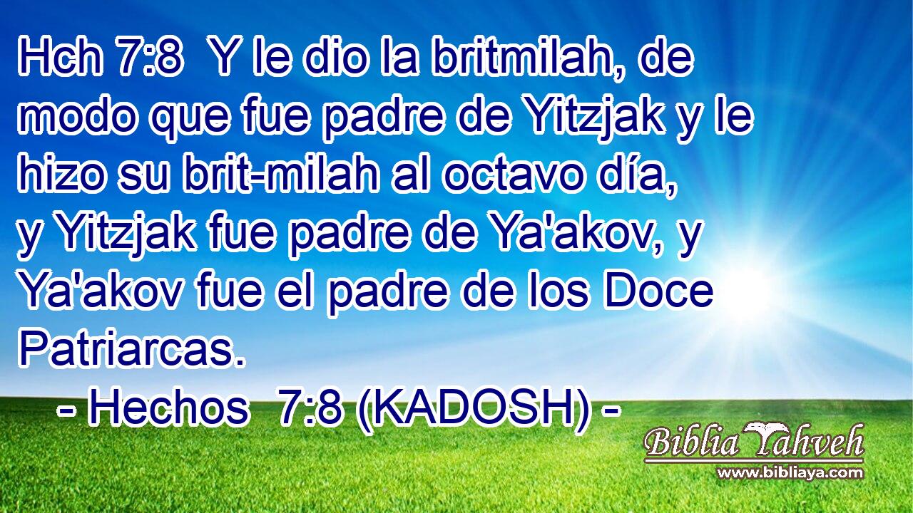 Hch 7:8  Y le dio la britmilah, de modo que fue padre de Yitzjak y le hizo su brit-milah al octavo día, y Yitzjak fue padre de Ya'akov, y Ya'akov fue el padre de los Doce Patriarcas. 