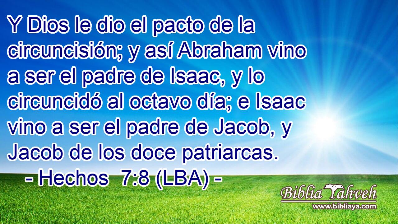 Y Dios le dio el pacto de la circuncisión; y así Abraham vino a ser el padre de Isaac, y lo circuncidó al octavo día; e Isaac vino a ser el padre de Jacob, y Jacob de los doce patriarcas.