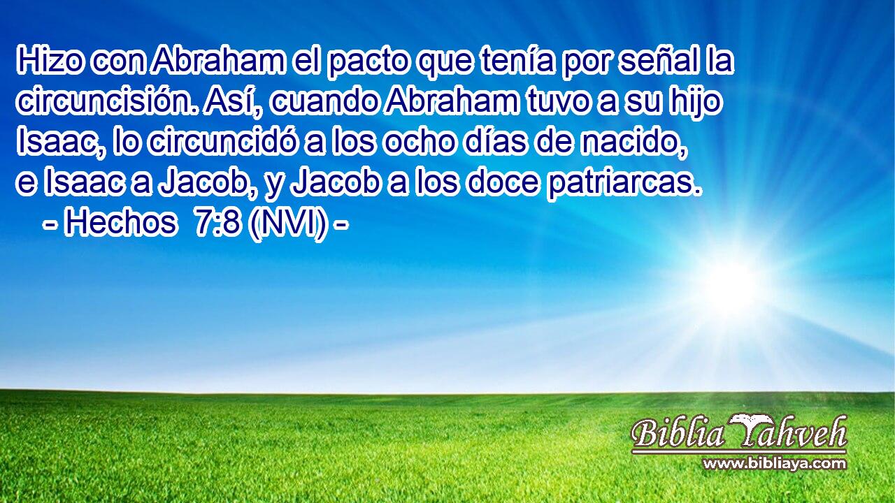  Hizo con Abraham el pacto que tenía por señal la circuncisión. Así, cuando Abraham tuvo a su hijo Isaac, lo circuncidó a los ocho días de nacido, e Isaac a Jacob, y Jacob a los doce patriarcas. 