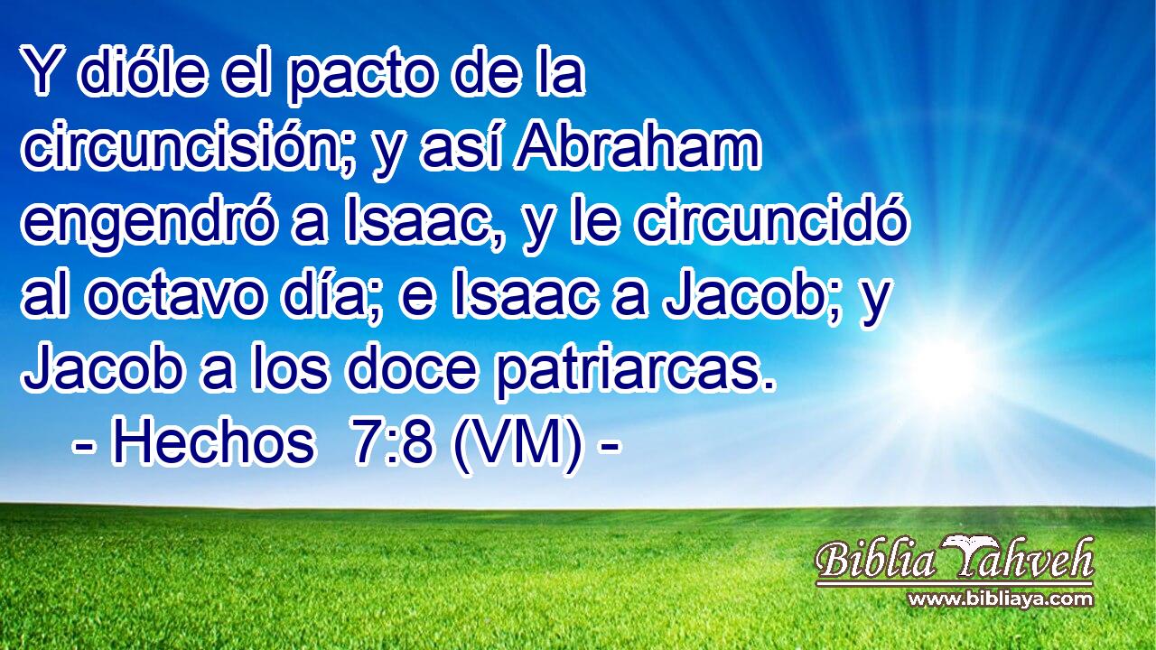  Y dióle el pacto de la circuncisión; y así Abraham engendró a Isaac, y le circuncidó al octavo día; e Isaac a Jacob; y Jacob a los doce patriarcas. 