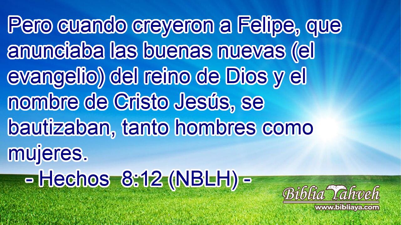  Pero cuando creyeron a Felipe, que anunciaba las buenas nuevas (el evangelio) del reino de Dios y el nombre de Cristo Jesús, se bautizaban, tanto hombres como mujeres. 