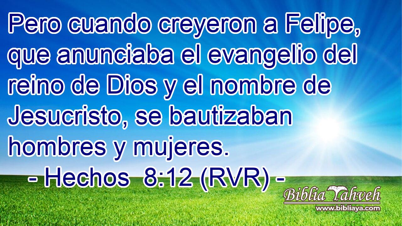 Pero cuando creyeron a Felipe, que anunciaba el evangelio del reino de Dios y el nombre de Jesucristo, se bautizaban hombres y mujeres.
