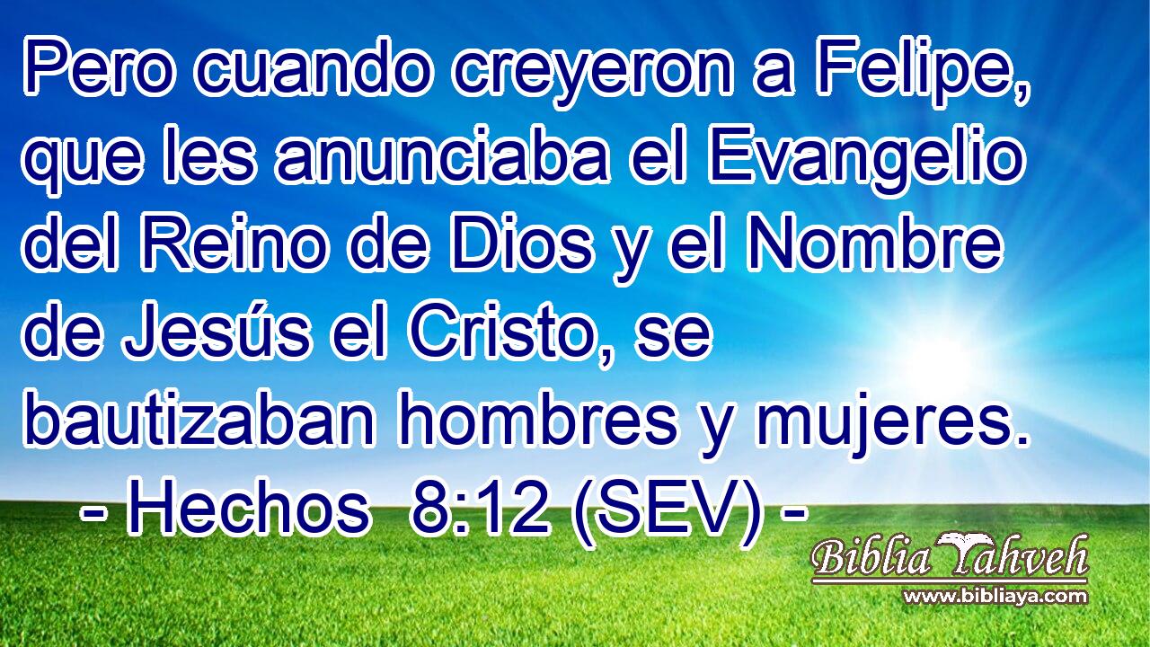 Pero cuando creyeron a Felipe, que les anunciaba el Evangelio del Reino de Dios y el Nombre de Jesús el Cristo, se bautizaban hombres y mujeres.