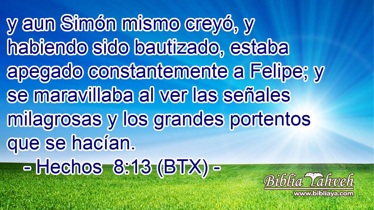 y aun Simón mismo creyó, y habiendo sido bautizado, estaba apegado constantemente a Felipe; y se maravillaba al ver las señales milagrosas y los grandes portentos que se hacían.
