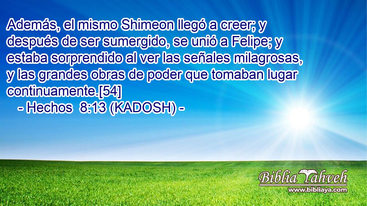  Además, el mismo Shimeon llegó a creer; y después de ser sumergido, se unió a Felipe; y estaba sorprendido al ver las señales milagrosas, y las grandes obras de poder que tomaban lugar continuamente.[54] 