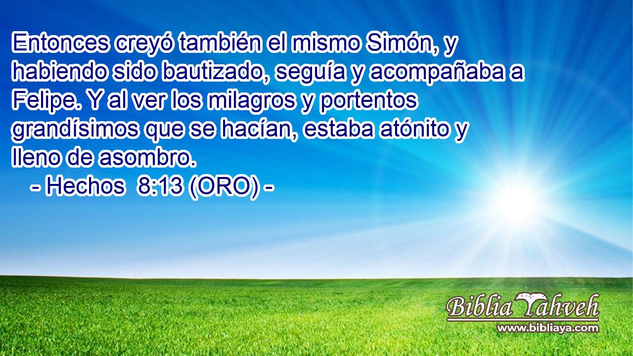  Entonces creyó también el mismo Simón, y habiendo sido bautizado, seguía y acompañaba a Felipe. Y al ver los milagros y portentos grandísimos que se hacían, estaba atónito y lleno de asombro. 