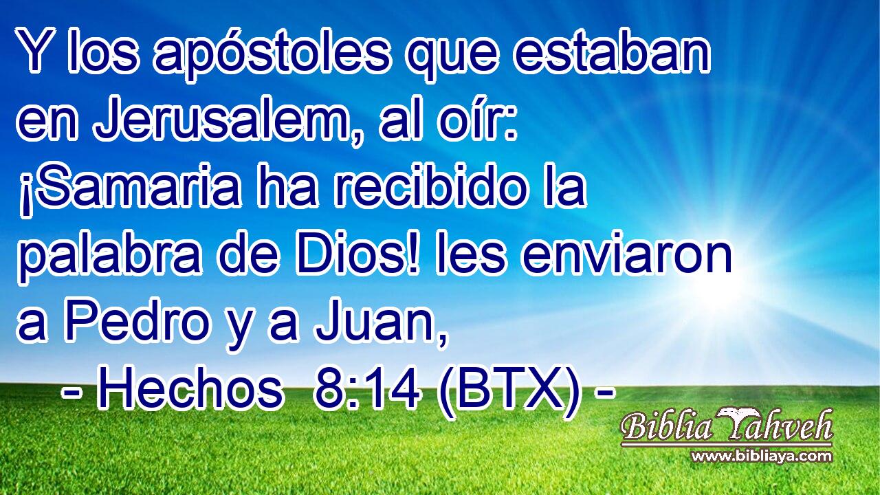 Y los apóstoles que estaban en Jerusalem, al oír: ¡Samaria ha recibido la palabra de Dios! les enviaron a Pedro y a Juan,