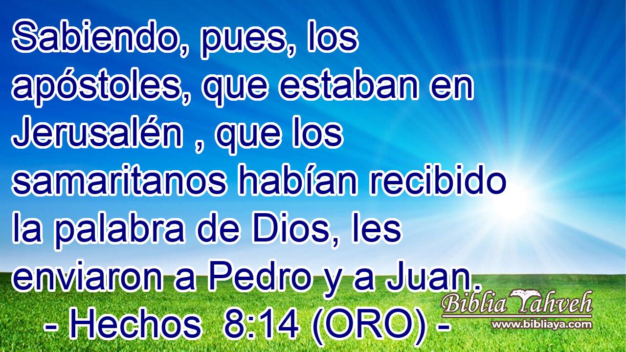  Sabiendo, pues, los apóstoles, que estaban en Jerusalén , que los samaritanos habían recibido la palabra de Dios, les enviaron a Pedro y a Juan. 