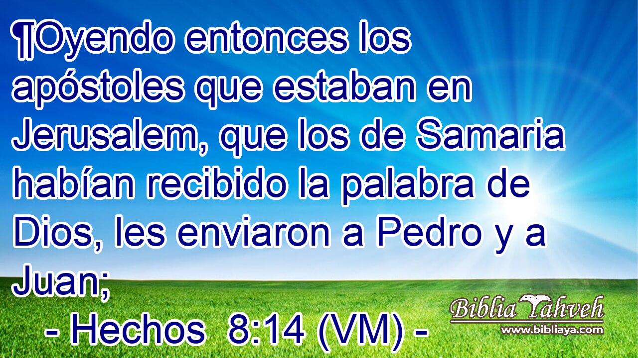  ¶Oyendo entonces los apóstoles que estaban en Jerusalem, que los de Samaria habían recibido la palabra de Dios, les enviaron a Pedro y a Juan; 