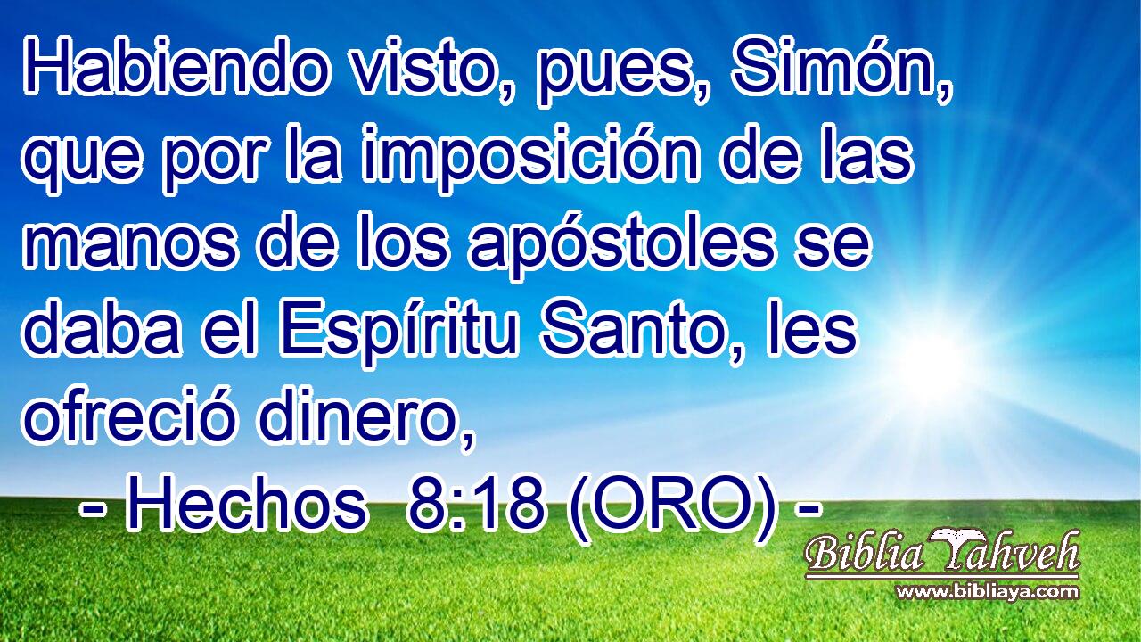  Habiendo visto, pues, Simón, que por la imposición de las manos de los apóstoles se daba el Espíritu Santo, les ofreció dinero, 