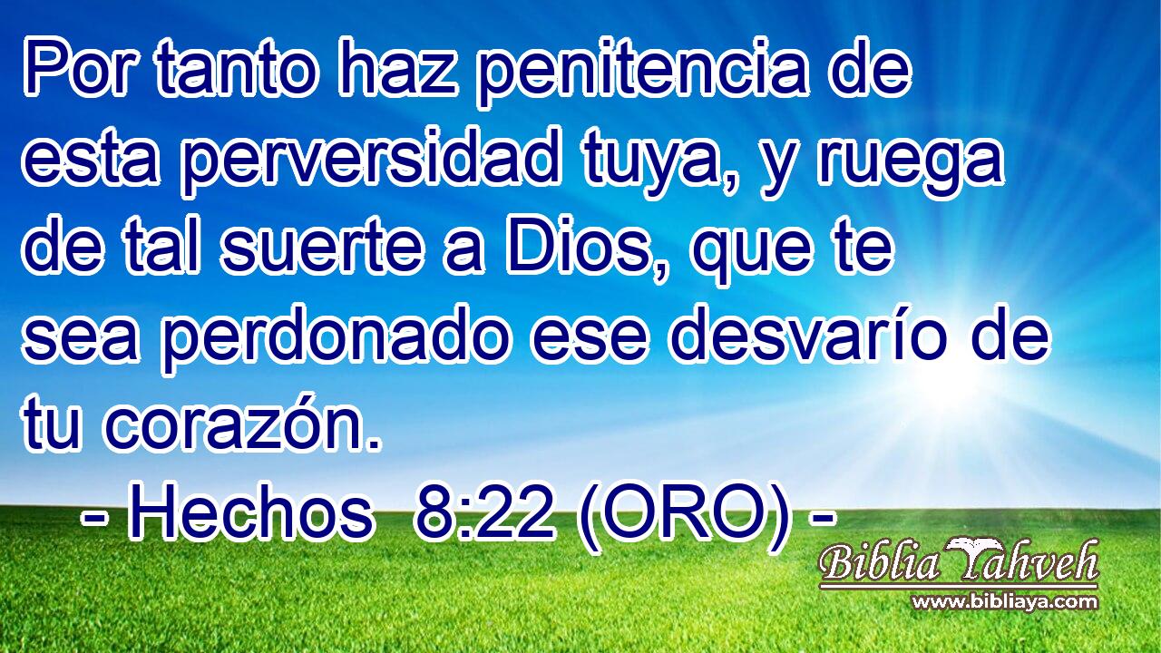  Por tanto haz penitencia de esta perversidad tuya, y ruega de tal suerte a Dios, que te sea perdonado ese desvarío de tu corazón. 
