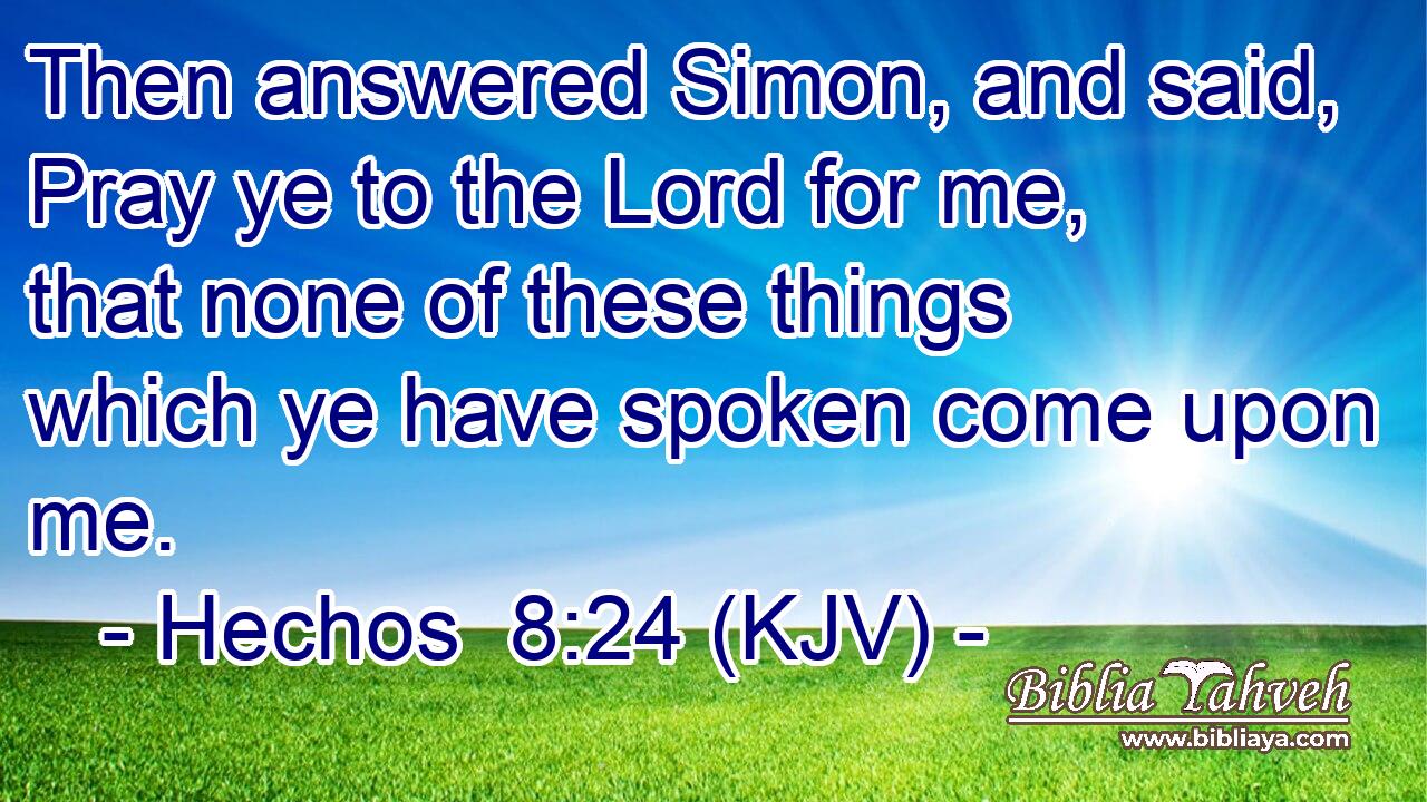 Then answered Simon, and said, Pray ye to the Lord for me, that none of these things which ye have spoken come upon me.