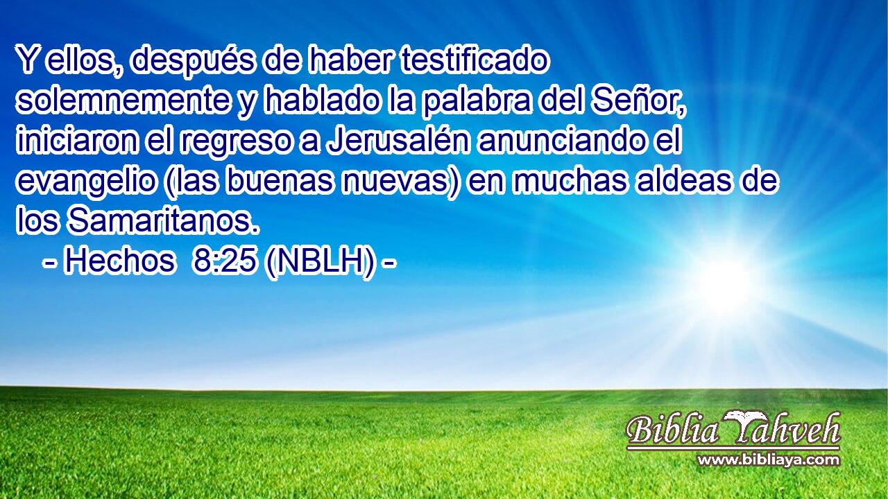  Y ellos, después de haber testificado solemnemente y hablado la palabra del Señor, iniciaron el regreso a Jerusalén anunciando el evangelio (las buenas nuevas) en muchas aldeas de los Samaritanos. 