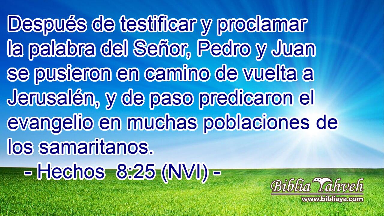  Después de testificar y proclamar la palabra del Señor, Pedro y Juan se pusieron en camino de vuelta a Jerusalén, y de paso predicaron el evangelio en muchas poblaciones de los samaritanos. 