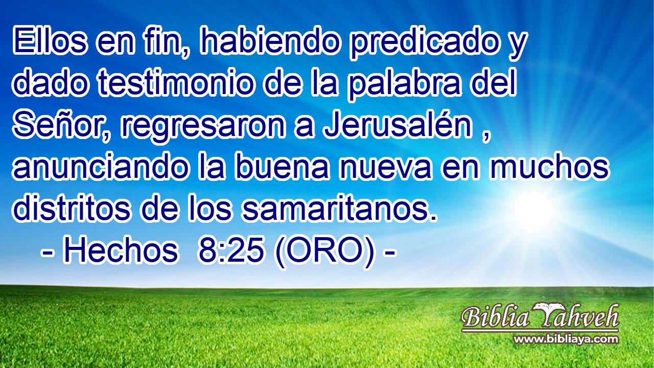  Ellos en fin, habiendo predicado y dado testimonio de la palabra del Señor, regresaron a Jerusalén , anunciando la buena nueva en muchos distritos de los samaritanos.