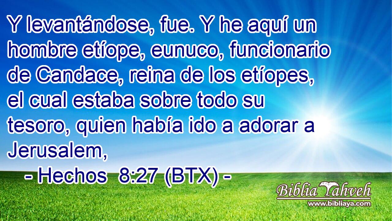 Y levantándose, fue. Y he aquí un hombre etíope, eunuco, funcionario de Candace, reina de los etíopes, el cual estaba sobre todo su tesoro, quien había ido a adorar a Jerusalem,