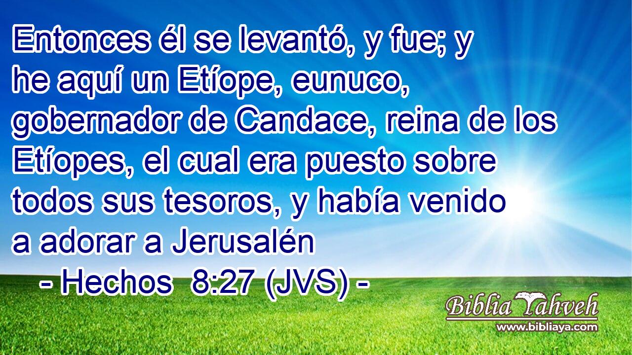 Entonces él se levantó, y fue; y he aquí un Etíope, eunuco, gobernador de Candace, reina de los Etíopes, el cual era puesto sobre todos sus tesoros, y había venido a adorar a Jerusalén