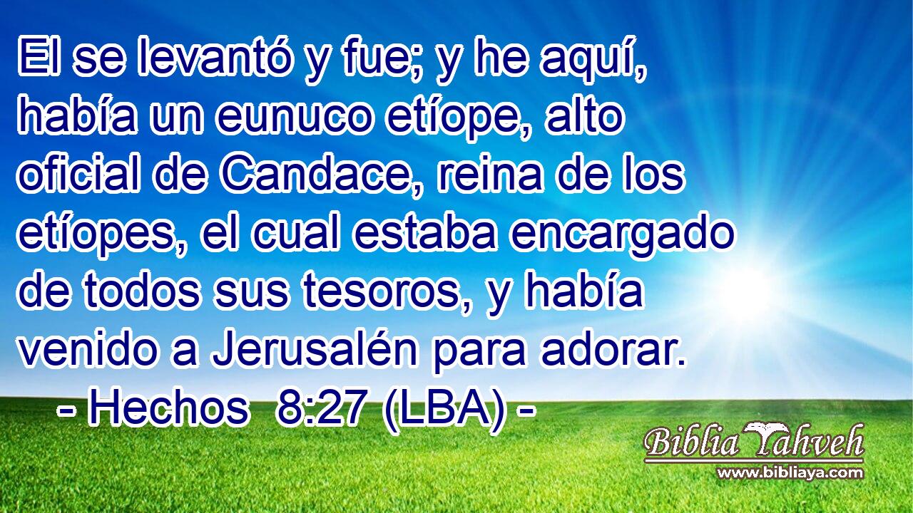 El se levantó y fue; y he aquí, había un eunuco etíope, alto oficial de Candace, reina de los etíopes, el cual estaba encargado de todos sus tesoros, y había venido a Jerusalén para adorar.