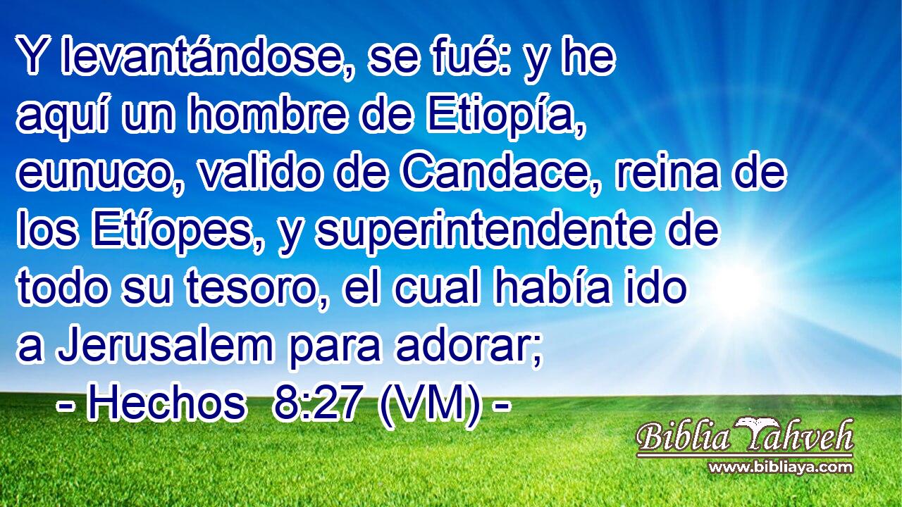  Y levantándose, se fué: y he aquí un hombre de Etiopía, eunuco, valido de Candace, reina de los Etíopes, y superintendente de todo su tesoro, el cual había ido a Jerusalem para adorar; 