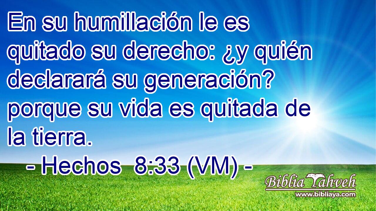  En su humillación le es quitado su derecho: ¿y quién declarará su generación? porque su vida es quitada de la tierra. 