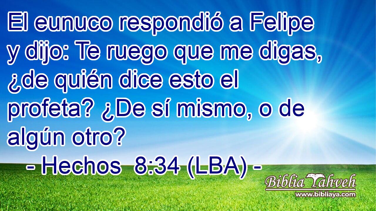 El eunuco respondió a Felipe y dijo: Te ruego que me digas, ¿de quién dice esto el profeta? ¿De sí mismo, o de algún otro?