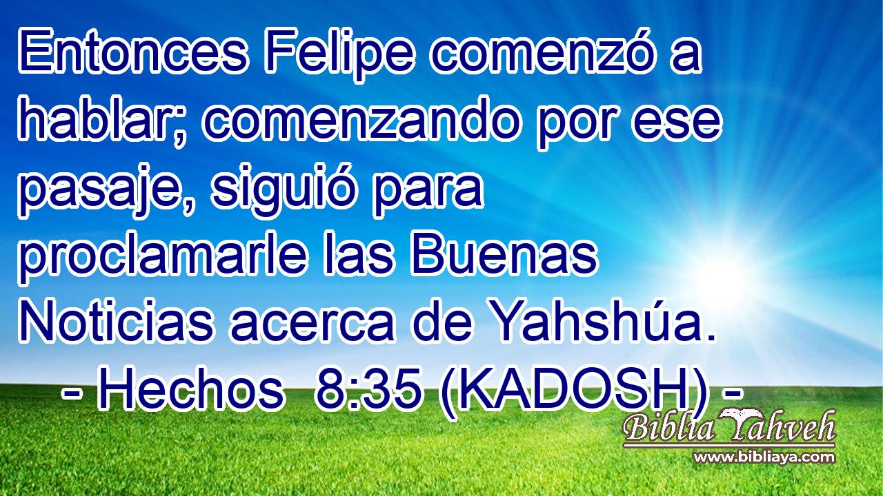  Entonces Felipe comenzó a hablar; comenzando por ese pasaje, siguió para proclamarle las Buenas Noticias acerca de Yahshúa. 