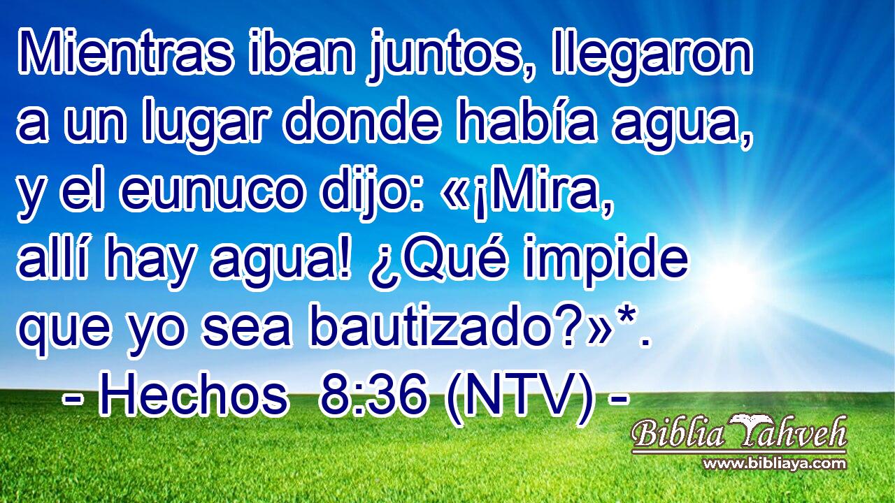 Mientras iban juntos, llegaron a un lugar donde había agua, y el eunuco dijo: «¡Mira, allí hay agua! ¿Qué impide que yo sea bautizado?»*.