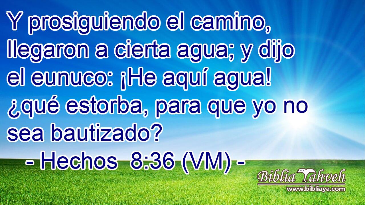  Y prosiguiendo el camino, llegaron a cierta agua; y dijo el eunuco: ¡He aquí agua! ¿qué estorba, para que yo no sea bautizado? 