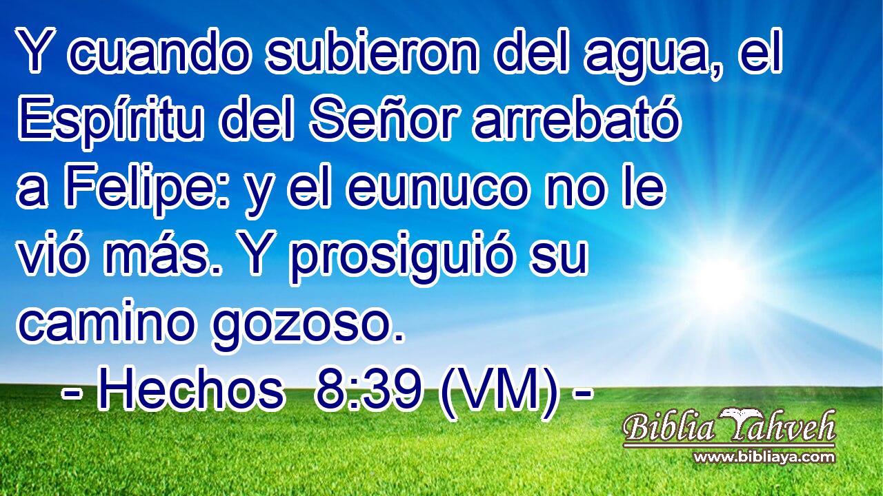  Y cuando subieron del agua, el Espíritu del Señor arrebató a Felipe: y el eunuco no le vió más. Y prosiguió su camino gozoso. 