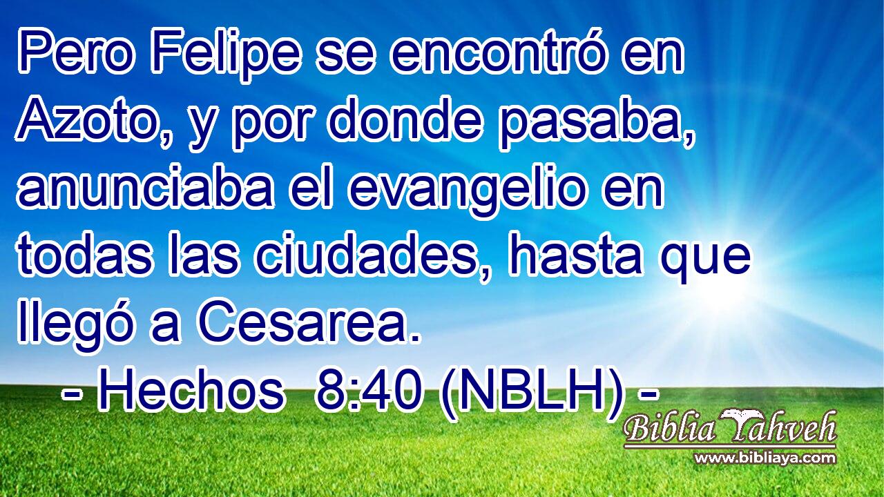  Pero Felipe se encontró en Azoto, y por donde pasaba, anunciaba el evangelio en todas las ciudades, hasta que llegó a Cesarea. 