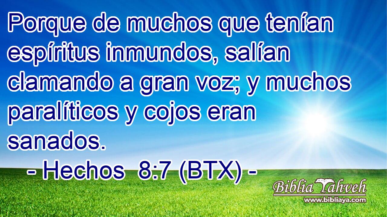 Porque de muchos que tenían espíritus inmundos, salían clamando a gran voz; y muchos paralíticos y cojos eran sanados.
