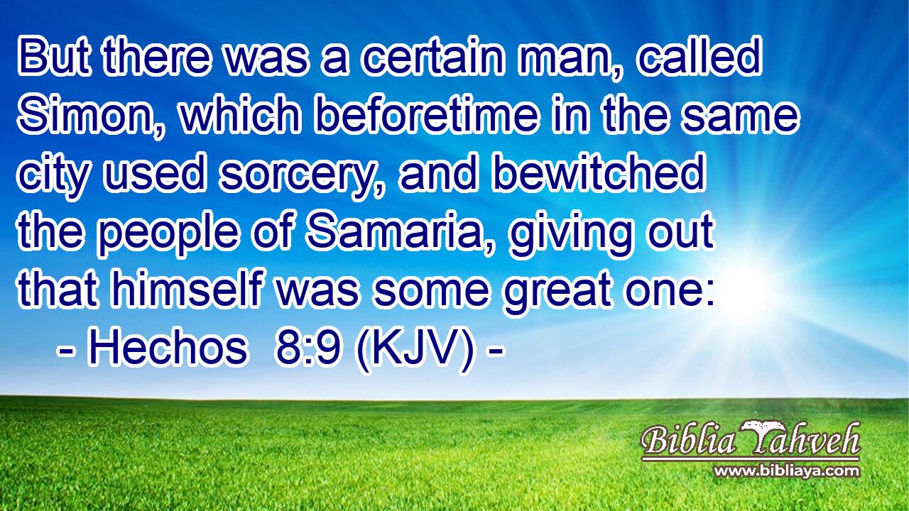 But there was a certain man, called Simon, which beforetime in the same city used sorcery, and bewitched the people of Samaria, giving out that himself was some great one: