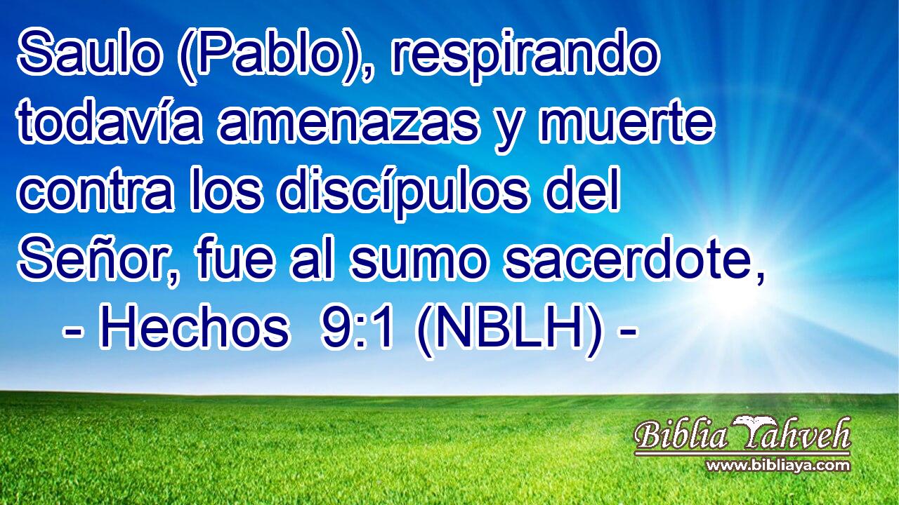  Saulo (Pablo), respirando todavía amenazas y muerte contra los discípulos del Señor, fue al sumo sacerdote, 