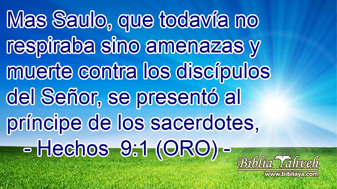  Mas Saulo, que todavía no respiraba sino amenazas y muerte contra los discípulos del Señor, se presentó al príncipe de los sacerdotes, 