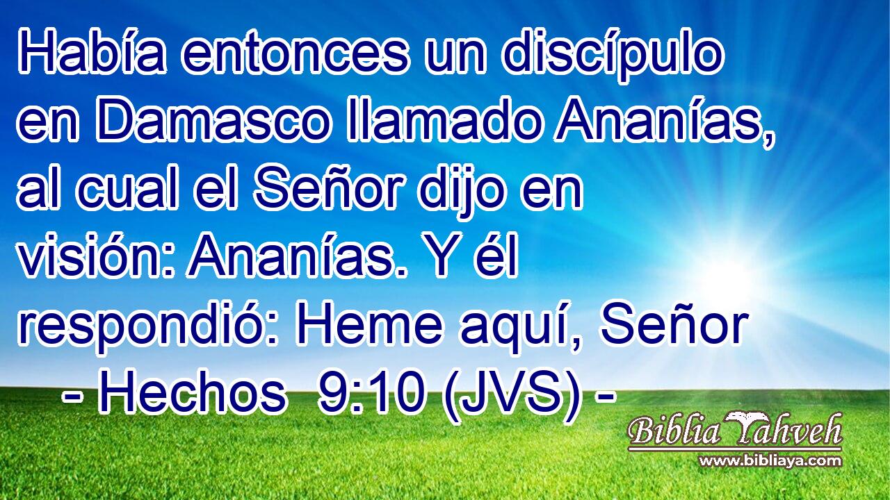 Había entonces un discípulo en Damasco llamado Ananías, al cual el Señor dijo en visión: Ananías. Y él respondió: Heme aquí, Señor