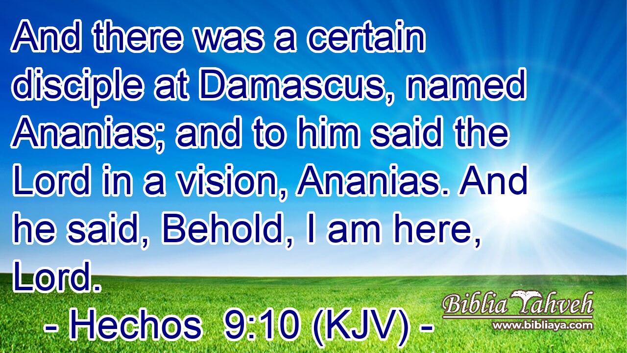 And there was a certain disciple at Damascus, named Ananias; and to him said the Lord in a vision, Ananias. And he said, Behold, I am here, Lord.