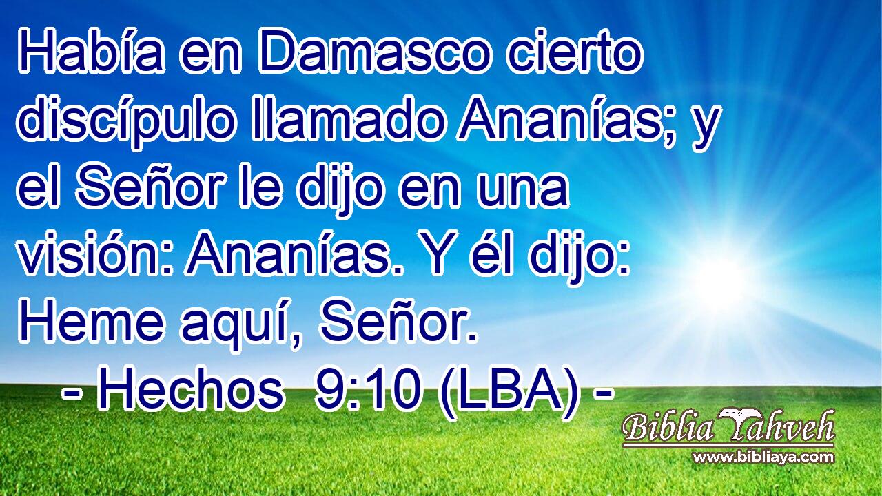 Había en Damasco cierto discípulo llamado Ananías; y el Señor le dijo en una visión: Ananías. Y él dijo: Heme aquí, Señor.
