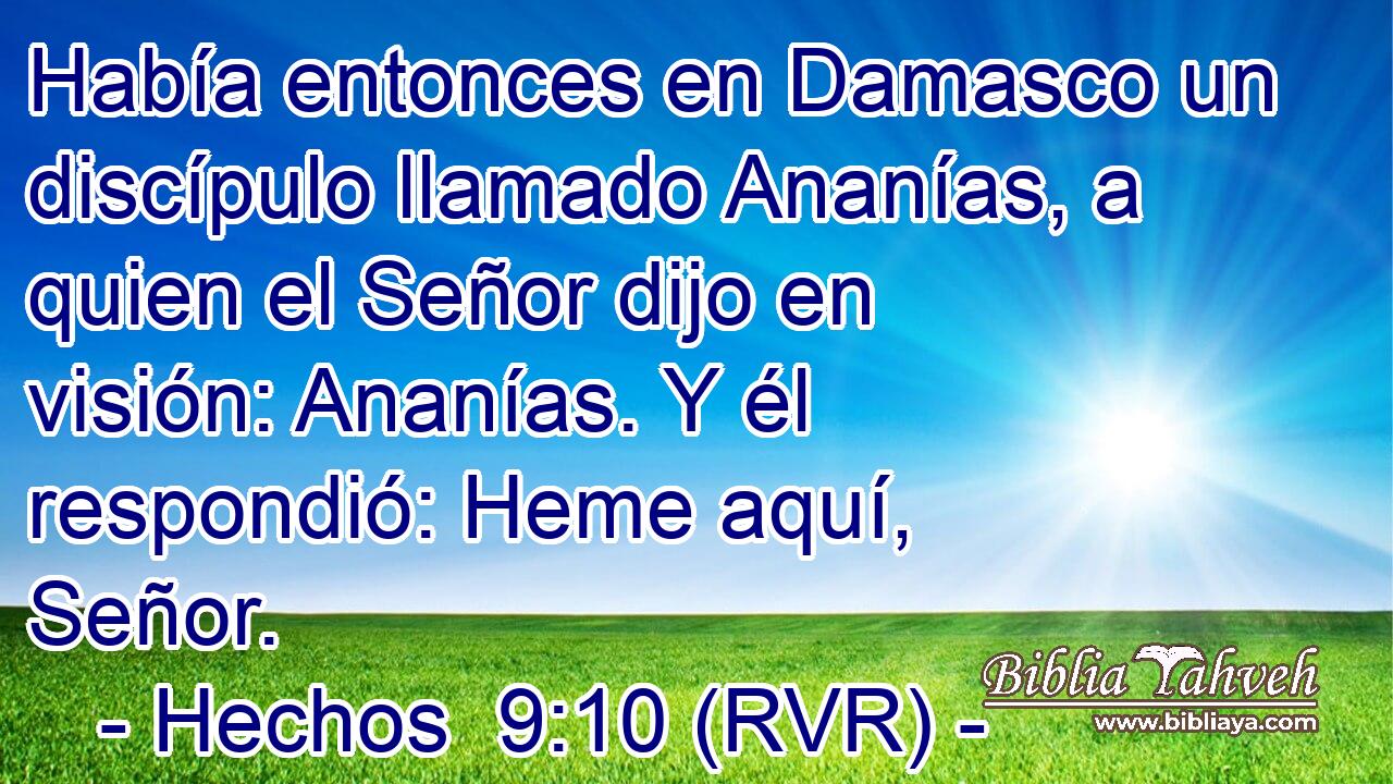 Había entonces en Damasco un discípulo llamado Ananías, a quien el Señor dijo en visión: Ananías. Y él respondió: Heme aquí, Señor.