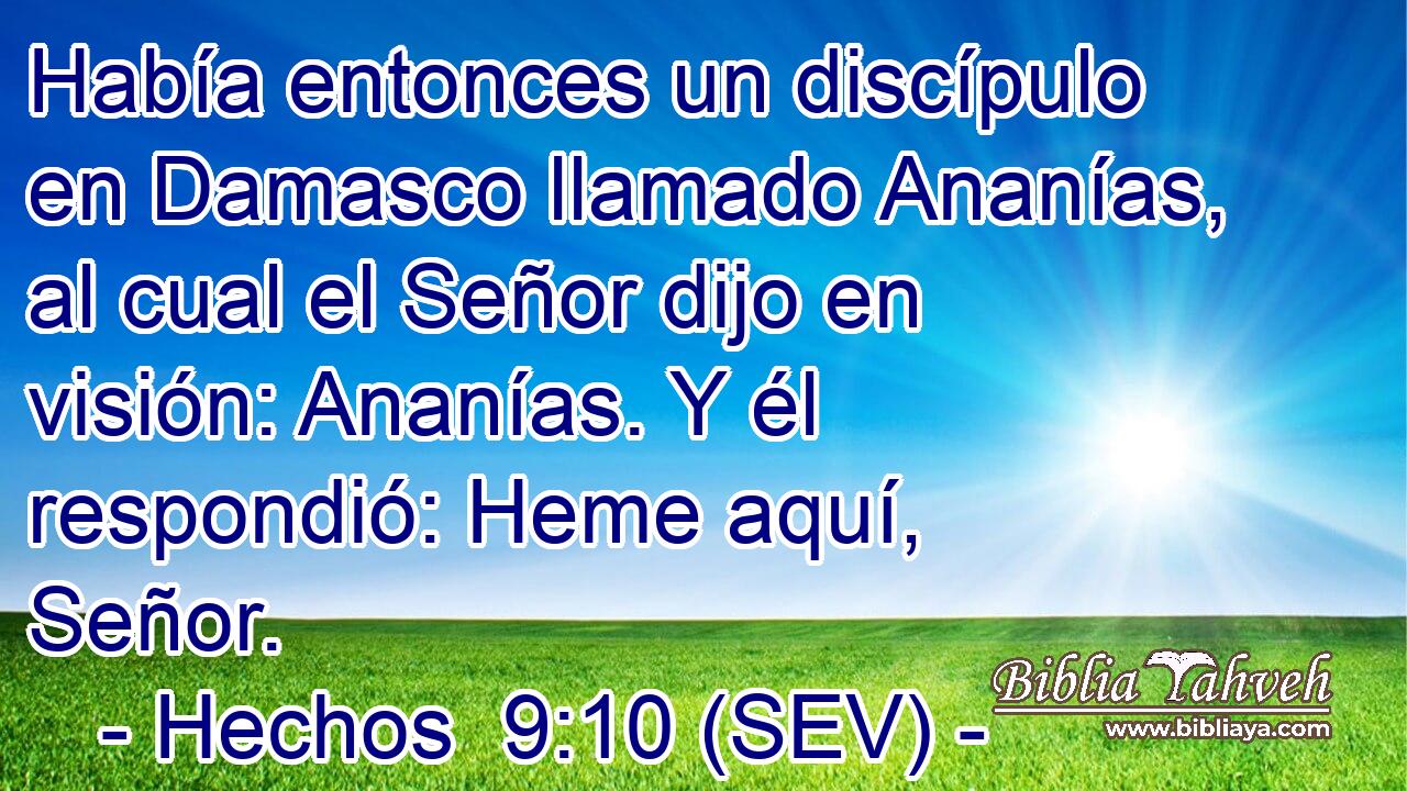 Había entonces un discípulo en Damasco llamado Ananías, al cual el Señor dijo en visión: Ananías. Y él respondió: Heme aquí, Señor.