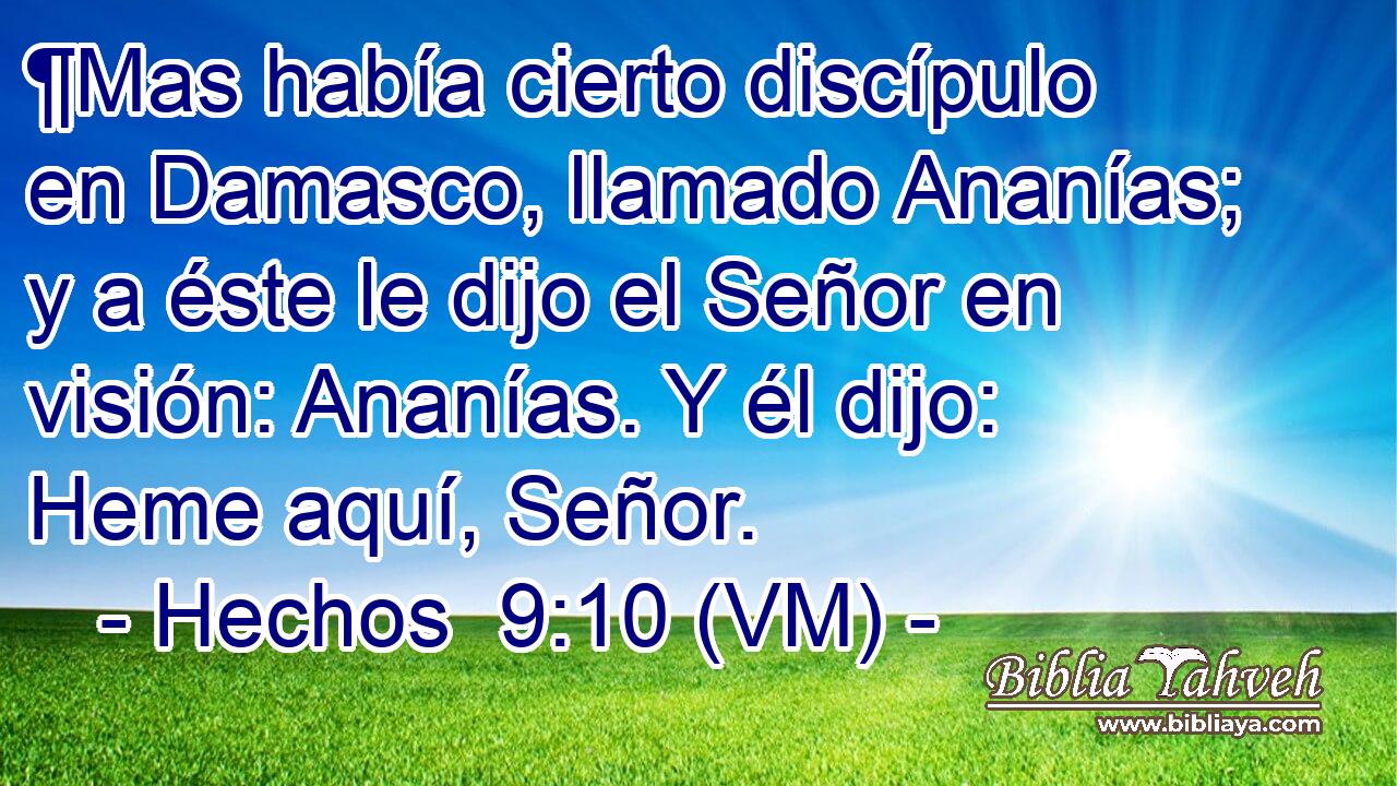  ¶Mas había cierto discípulo en Damasco, llamado Ananías; y a éste le dijo el Señor en visión: Ananías. Y él dijo: Heme aquí, Señor. 