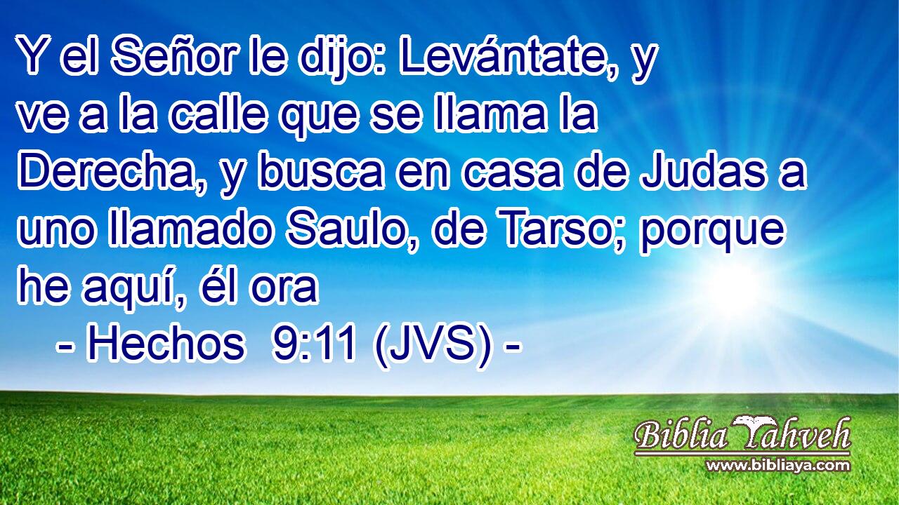 Y el Señor le dijo: Levántate, y ve a la calle que se llama la Derecha, y busca en casa de Judas a uno llamado Saulo, de Tarso; porque he aquí, él ora