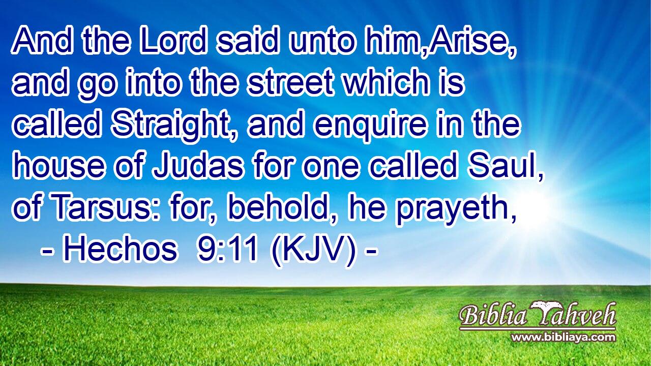 And the Lord said unto him,Arise, and go into the street which is called Straight, and enquire in the house of Judas for one called Saul, of Tarsus: for, behold, he prayeth,